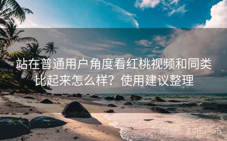 站在普通用户角度看红桃视频和同类比起来怎么样？使用建议整理