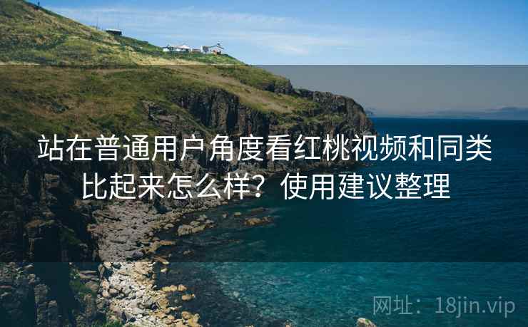 站在普通用户角度看红桃视频和同类比起来怎么样？使用建议整理