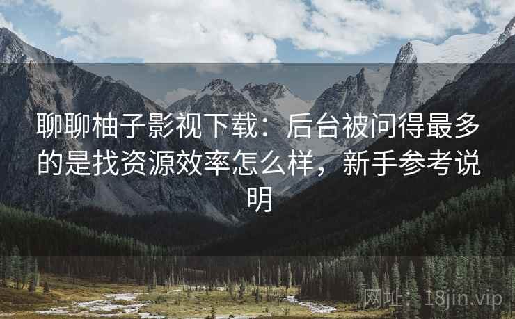 聊聊柚子影视下载：后台被问得最多的是找资源效率怎么样，新手参考说明