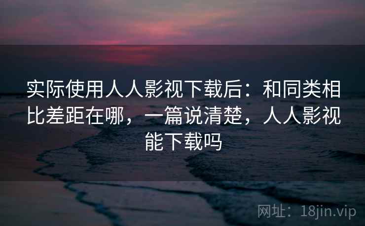 实际使用人人影视下载后:和同类相比差距在哪,一篇说清楚,人人影视能下载吗 实际使用人人影视下载后:和同类相比差距在哪,一篇说清楚,人人影视能下载吗