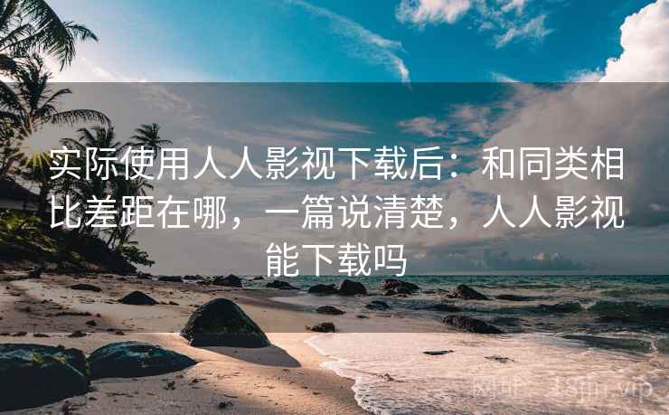 实际使用人人影视下载后:和同类相比差距在哪,一篇说清楚,人人影视能下载吗 实际使用人人影视下载后:和同类相比差距在哪,一篇说清楚,人人影视能下载吗