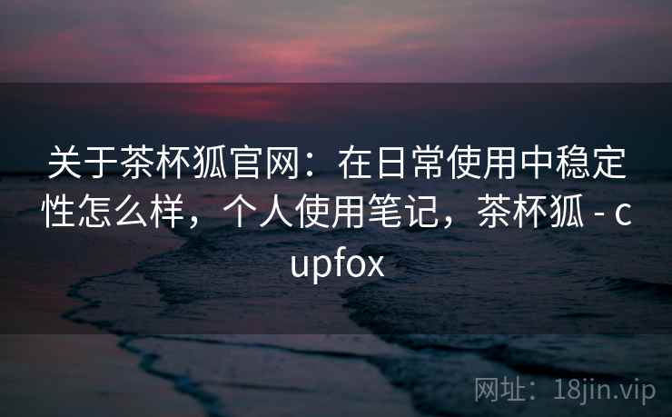 关于茶杯狐官网:在日常使用中稳定性怎么样,个人使用笔记,茶杯狐 - cupfox 关于茶杯狐官网:在日常使用中稳定性怎么样,个人使用笔记,茶杯狐 - cupfox