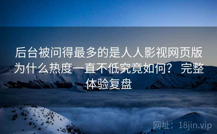 后台被问得最多的是人人影视网页版为什么热度一直不低究竟如何？ 完整体验复盘
