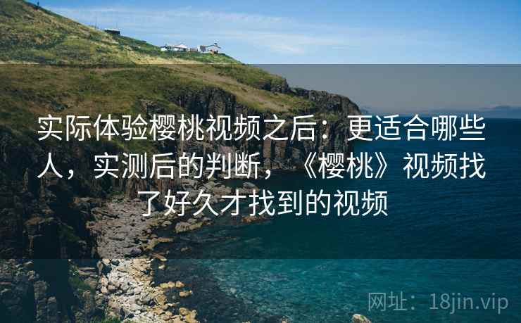 实际体验樱桃视频之后：更适合哪些人，实测后的判断，《樱桃》视频找了好久才找到的视频